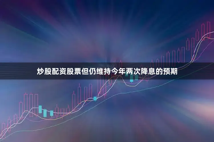 炒股配资股票但仍维持今年两次降息的预期