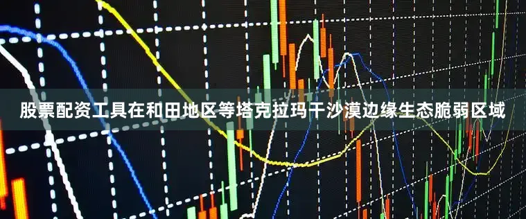 股票配资工具在和田地区等塔克拉玛干沙漠边缘生态脆弱区域