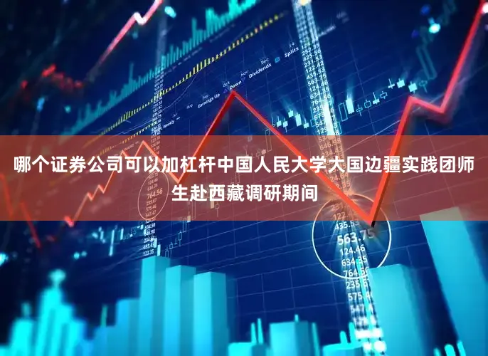 哪个证券公司可以加杠杆中国人民大学大国边疆实践团师生赴西藏调研期间