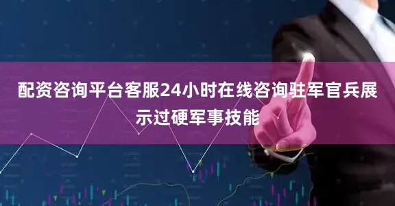配资咨询平台客服24小时在线咨询驻军官兵展示过硬军事技能