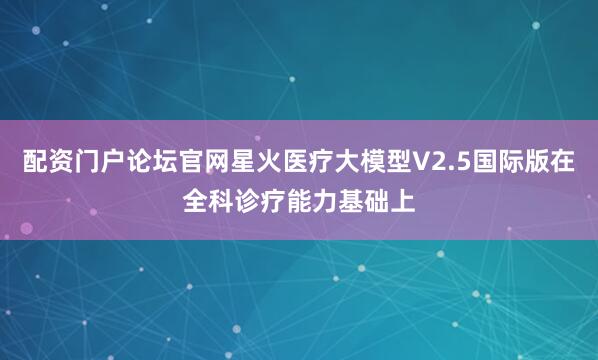 配资门户论坛官网星火医疗大模型V2.5国际版在全科诊疗能力基础上
