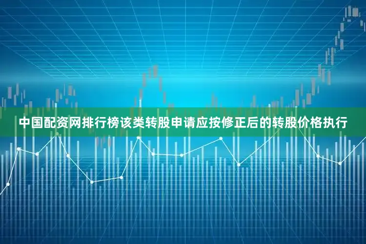 中国配资网排行榜该类转股申请应按修正后的转股价格执行