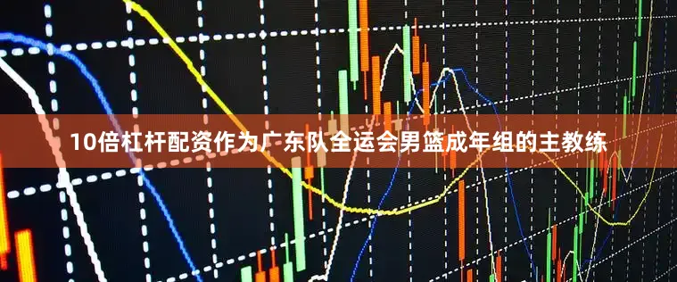 10倍杠杆配资作为广东队全运会男篮成年组的主教练