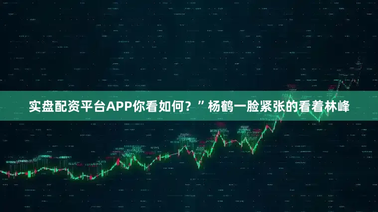实盘配资平台APP你看如何？”杨鹤一脸紧张的看着林峰