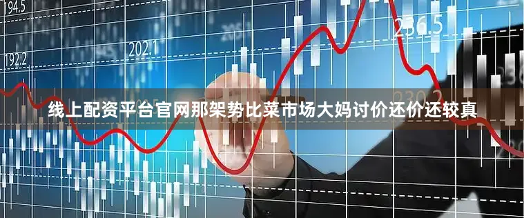 线上配资平台官网那架势比菜市场大妈讨价还价还较真