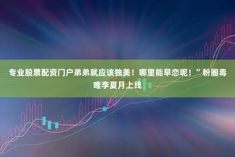 专业股票配资门户弟弟就应该独美！哪里能早恋呢！”粉圈毒唯李夏月上线