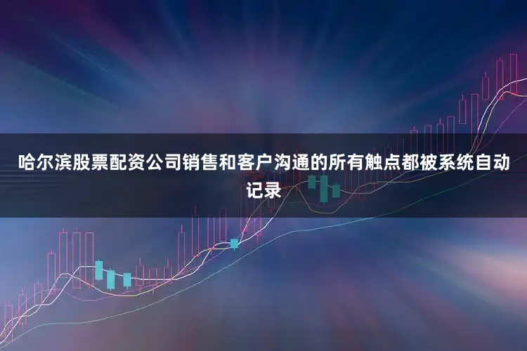 哈尔滨股票配资公司销售和客户沟通的所有触点都被系统自动记录