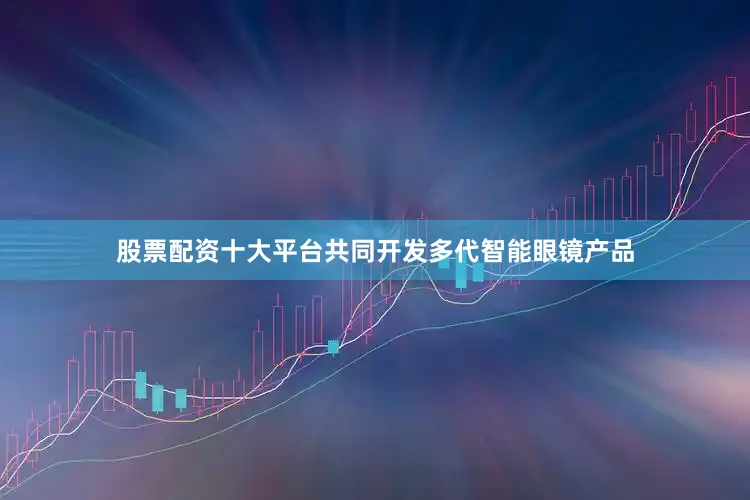 股票配资十大平台共同开发多代智能眼镜产品