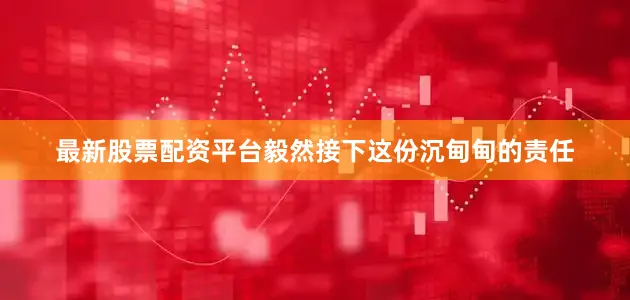 最新股票配资平台毅然接下这份沉甸甸的责任